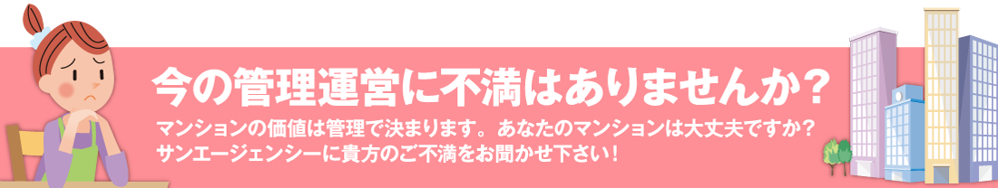 今の管理会社に不満はありませんか？マンションの価値は管理で決まります。あなたのマンションは大丈夫ですか？サンエージェンシーにあなたのご不満をお聞かせください！